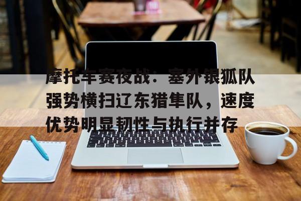 Kaiyun Sports-摩托车赛夜战：塞外银狐队强势横扫辽东猎隼队，速度优势明显韧性与执行并存的简单介绍